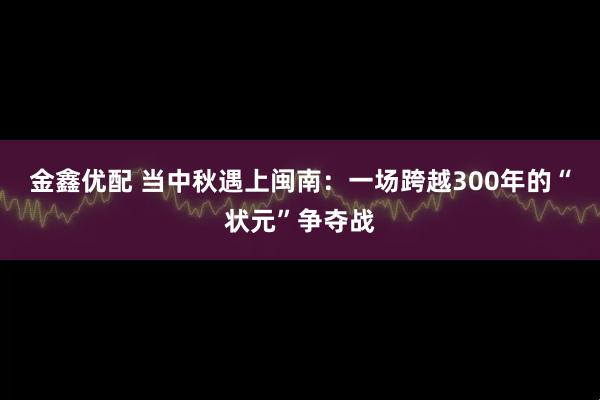 金鑫优配 当中秋遇上闽南：一场跨越300年的“状元”争夺战