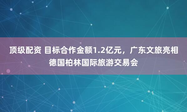 顶级配资 目标合作金额1.2亿元，广东文旅亮相德国柏林国际旅游交易会