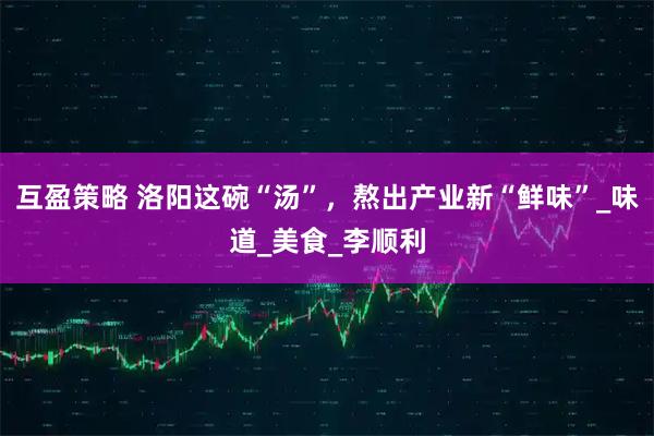 互盈策略 洛阳这碗“汤”,熬出产业新“鲜味”_味道_美食_李顺利
