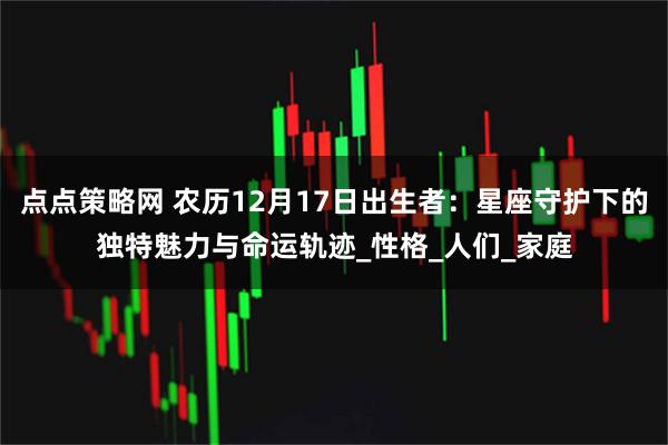 点点策略网 农历12月17日出生者:星座守护下的独特魅力与命运轨迹_性格_人们_家庭