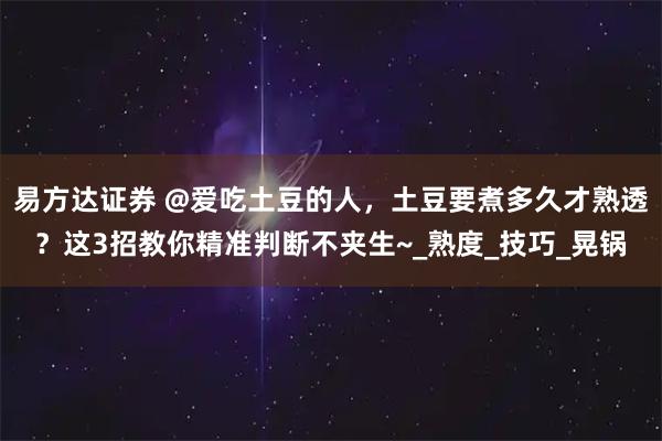 易方达证券 @爱吃土豆的人，土豆要煮多久才熟透？这3招教你精准判断不夹生~_熟度_技巧_晃锅