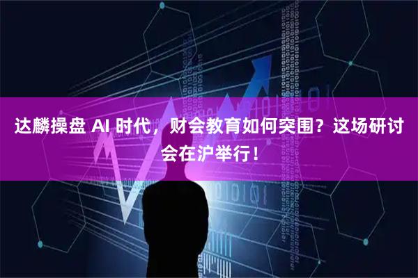达麟操盘 AI 时代，财会教育如何突围？这场研讨会在沪举行！