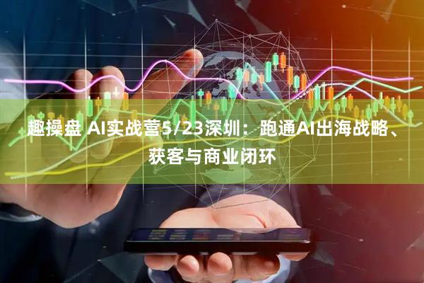 趣操盘 AI实战营5/23深圳：跑通AI出海战略、获客与商业闭环
