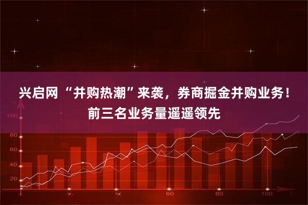 兴启网 “并购热潮”来袭，券商掘金并购业务！前三名业务量遥遥领先