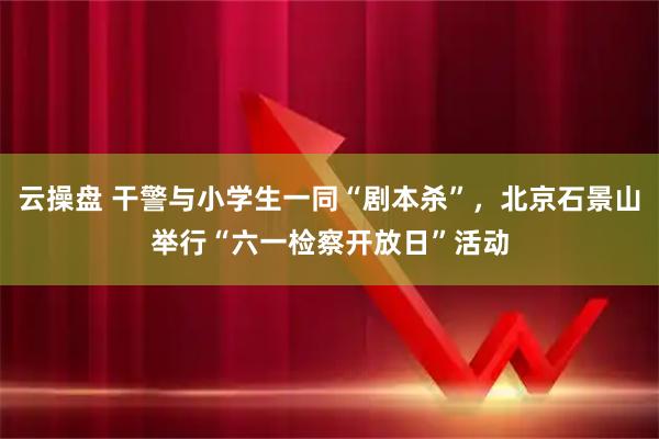 云操盘 干警与小学生一同“剧本杀”，北京石景山举行“六一检察开放日”活动
