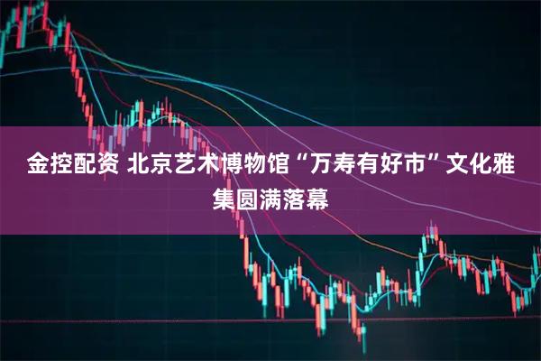 金控配资 北京艺术博物馆“万寿有好市”文化雅集圆满落幕