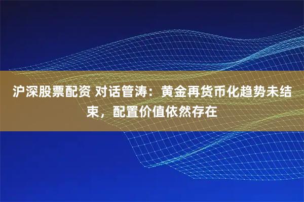 沪深股票配资 对话管涛：黄金再货币化趋势未结束，配置价值依然存在