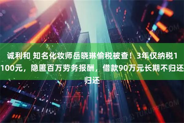 诚利和 知名化妆师岳晓琳偷税被查！3年仅纳税1100元，隐匿百万劳务报酬，借款90万元长期不归还