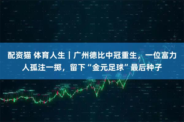 配资猫 体育人生|广州德比中冠重生,一位富力人孤注一掷,留下“金元足球”最后种子