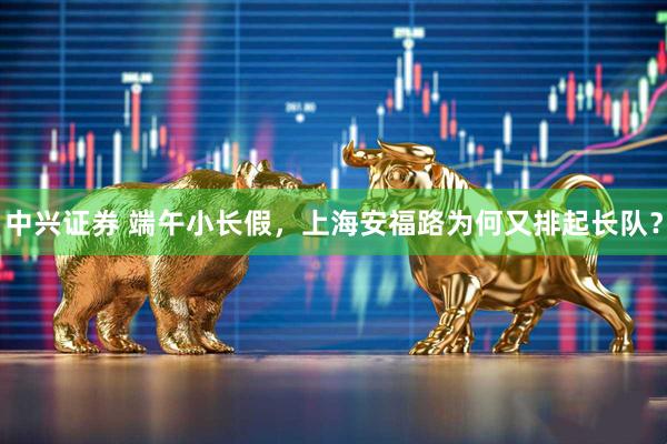 中兴证券 端午小长假,上海安福路为何又排起长队?