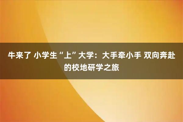 牛来了 小学生“上”大学:大手牵小手 双向奔赴的校地研学之旅