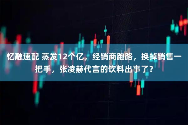 忆融速配 蒸发12个亿，经销商跑路，换掉销售一把手，张凌赫代言的饮料出事了？
