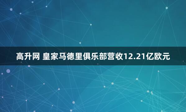 高升网 皇家马德里俱乐部营收12.21亿欧元