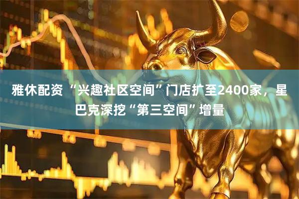 雅休配资 “兴趣社区空间”门店扩至2400家，星巴克深挖“第三空间”增量