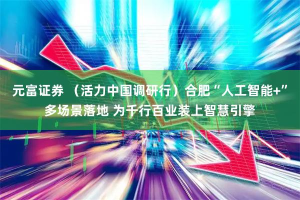 元富证券 （活力中国调研行）合肥“人工智能+”多场景落地 为千行百业装上智慧引擎