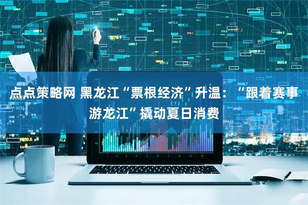 点点策略网 黑龙江“票根经济”升温：“跟着赛事游龙江”撬动夏日消费