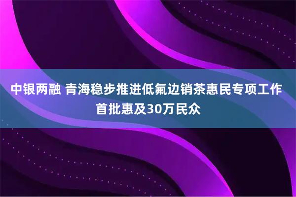 中银两融 青海稳步推进低氟边销茶惠民专项工作 首批惠及30万民众
