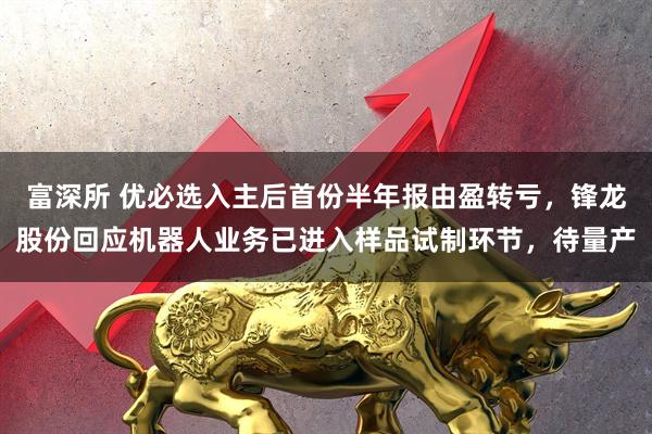 富深所 优必选入主后首份半年报由盈转亏，锋龙股份回应机器人业务已进入样品试制环节，待量产