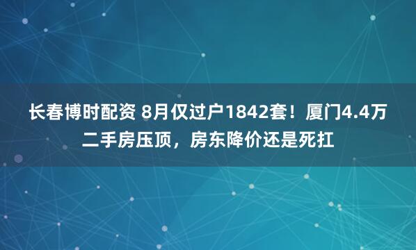 长春博时配资 8月仅过户1842套！厦门4.4万二手房压顶，房东降价还是死扛
