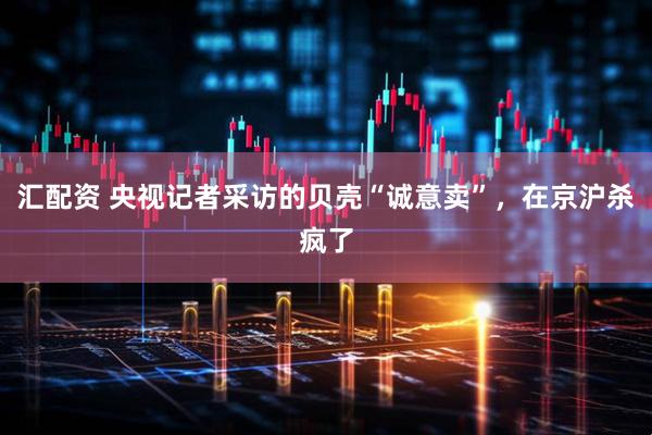 汇配资 央视记者采访的贝壳“诚意卖”，在京沪杀疯了