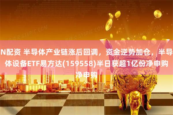 N配资 半导体产业链涨后回调，资金逆势加仓，半导体设备ETF易方达(159558)半日获超1亿份净申购