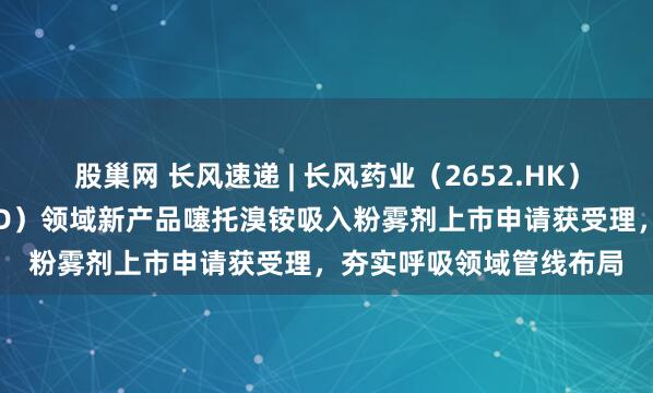 股巢网 长风速递 | 长风药业（2652.HK）慢性阻塞性肺病（COPD）领域新产品噻托溴铵吸入粉雾剂上市申请获受理，夯实呼吸领域管线布局